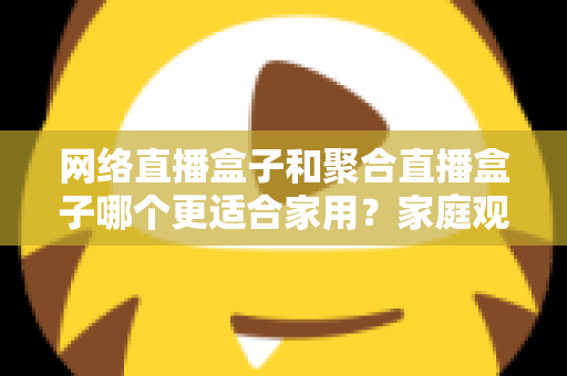 网络直播盒子和聚合直播盒子哪个更适合家用?家庭观影设备选购全攻略 网络直播盒子和聚合直播盒子哪个更适合家用?家庭观影设备选购全攻略