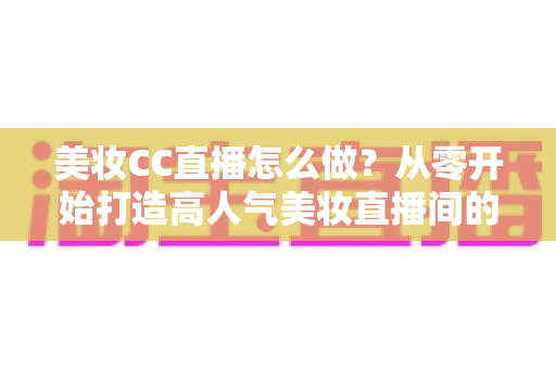 美妆CC直播怎么做?从零开始打造高人气美妆直播间的全流程实战指南 美妆CC直播怎么做?从零开始打造高人气美妆直播间的全流程实战指南