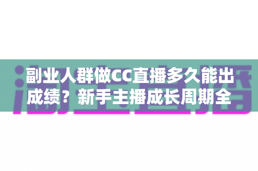 副业人群做CC直播多久能出成绩？新手主播成长周期全解析与提速实操指南