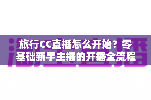 旅行CC直播怎么开始？零基础新手主播的开播全流程与实用攻略