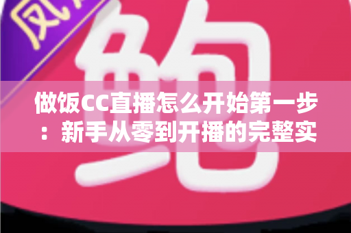 做饭CC直播怎么开始第一步：新手从零到开播的完整实战指南