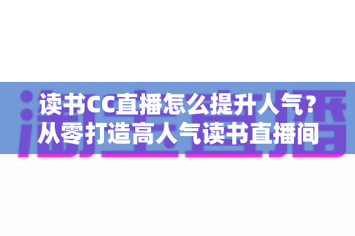 读书CC直播怎么提升人气?从零打造高人气读书直播间的实战全攻略 读书CC直播怎么提升人气?从零打造高人气读书直播间的实战全攻略