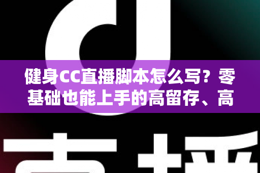 健身CC直播脚本怎么写?零基础也能上手的高留存、高转化健身直播脚本撰写全指南 健身CC直播脚本怎么写?零基础也能上手的高留存、高转化健身直播脚本撰写全指南