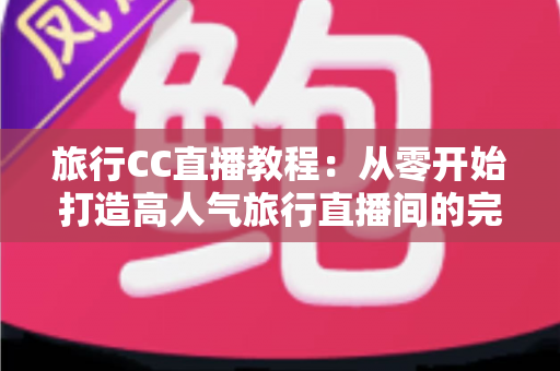 旅行CC直播教程:从零开始打造高人气旅行直播间的完整实战指南 旅行CC直播教程:从零开始打造高人气旅行直播间的完整实战指南