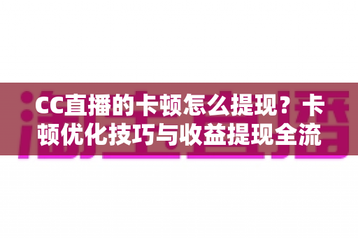 CC直播的卡顿怎么提现?卡顿优化技巧与收益提现全流程一站式解析 CC直播的卡顿怎么提现?卡顿优化技巧与收益提现全流程一站式解析