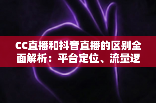 CC直播和抖音直播的区别全面解析：平台定位、流量逻辑与变现方式深度对比