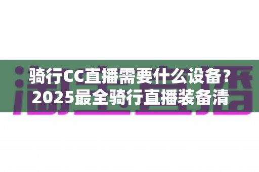 骑行CC直播需要什么设备?2025最全骑行直播装备清单与选购指南 骑行CC直播需要什么设备?2025最全骑行直播装备清单与选购指南