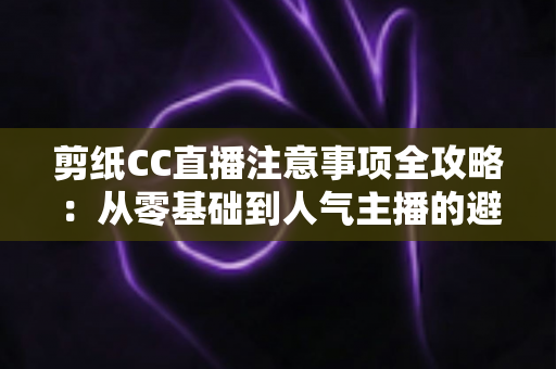 剪纸CC直播注意事项全攻略：从零基础到人气主播的避坑与涨粉实用指南