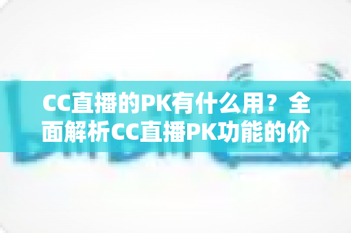 CC直播的PK有什么用？全面解析CC直播PK功能的价值、玩法与实战技巧
