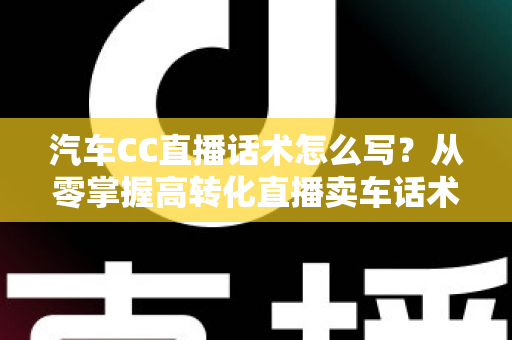 汽车CC直播话术怎么写?从零掌握高转化直播卖车话术的完整实战指南 汽车CC直播话术怎么写?从零掌握高转化直播卖车话术的完整实战指南