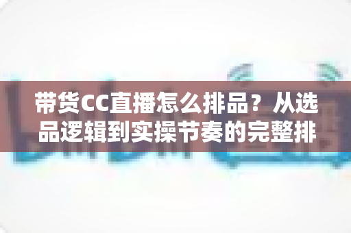 带货CC直播怎么排品？从选品逻辑到实操节奏的完整排品攻略