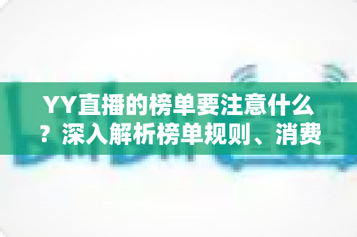 YY直播的榜单要注意什么?深入解析榜单规则、消费风险与理性参与指南 YY直播的榜单要注意什么?深入解析榜单规则、消费风险与理性参与指南