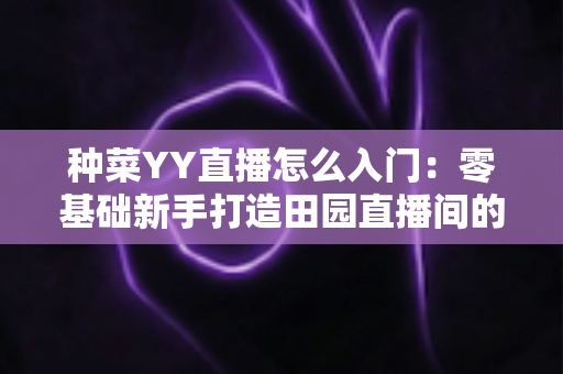 种菜YY直播怎么入门：零基础新手打造田园直播间的完整实战指南
