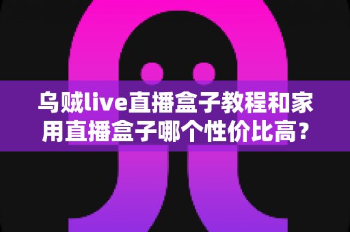 乌贼live直播盒子教程和家用直播盒子哪个性价比高？一文读懂安装技巧与选购秘籍
