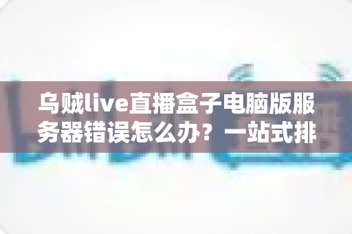 乌贼live直播盒子电脑版服务器错误怎么办？一站式排查与修复全攻略