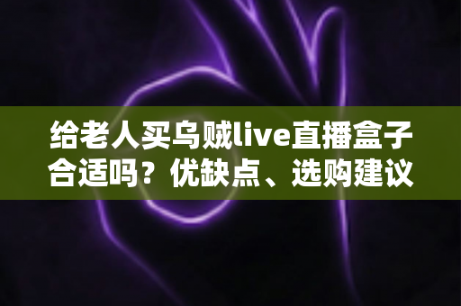 给老人买乌贼live直播盒子合适吗？优缺点、选购建议与常见问题全面解析
