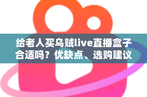 给老人买乌贼live直播盒子合适吗？优缺点、选购建议与常见问题全面解析