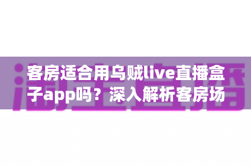 客房适合用乌贼live直播盒子app吗?深入解析客房场景下的使用体验、优势与注意事项 客房适合用乌贼live直播盒子app吗?深入解析客房场景下的使用体验、优势与注意事项