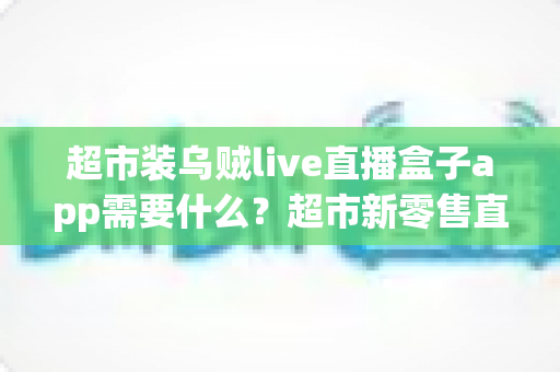 超市装乌贼live直播盒子app需要什么？超市新零售直播带货必备条件与实操全指南