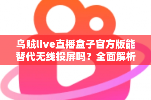 乌贼live直播盒子官方版能替代无线投屏吗？全面解析直播盒子与无线投屏的功能差异与选择指南