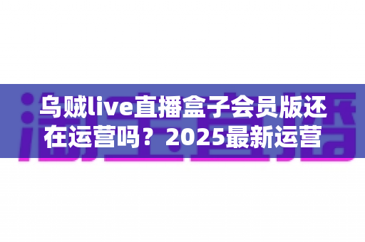 乌贼live直播盒子会员版还在运营吗？2025最新运营状态全面解析与用户避坑指南