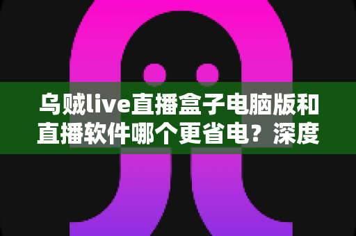 乌贼live直播盒子电脑版和直播软件哪个更省电?深度功耗对比与省电选择全攻略 乌贼live直播盒子电脑版和直播软件哪个更省电?深度功耗对比与省电选择全攻略