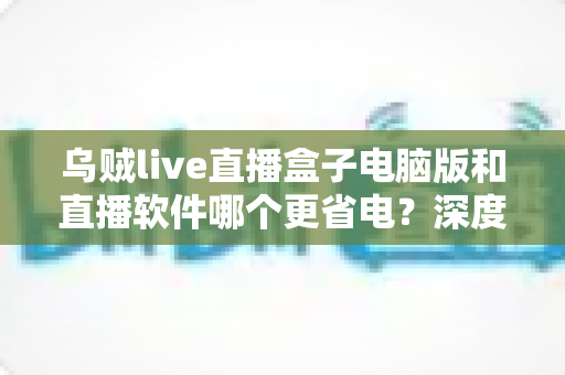乌贼live直播盒子电脑版和直播软件哪个更省电？深度功耗对比与省电选择全攻略