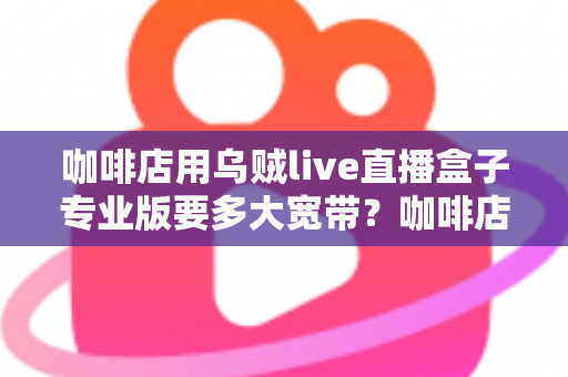 咖啡店用乌贼live直播盒子专业版要多大宽带？咖啡店直播宽带配置全攻略