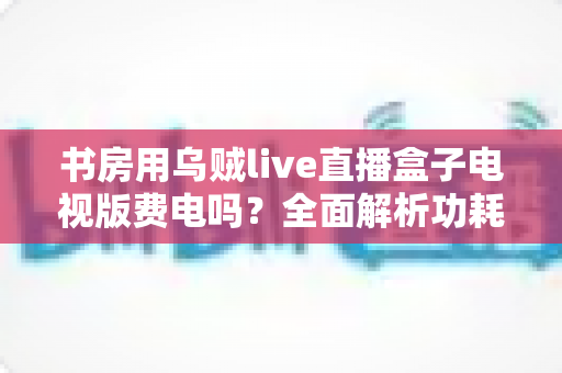 书房用乌贼live直播盒子电视版费电吗？全面解析功耗真相与实用省电指南