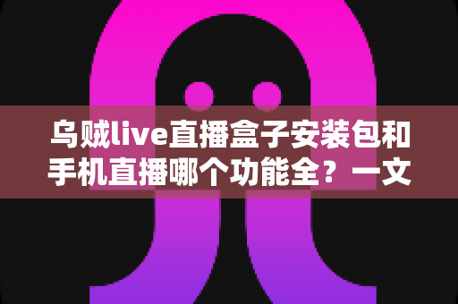乌贼live直播盒子安装包和手机直播哪个功能全？一文看懂两者差异与选择技巧