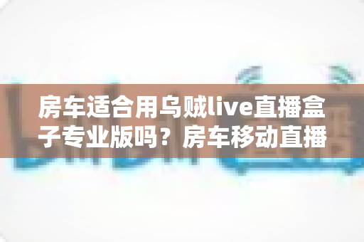 房车适合用乌贼live直播盒子专业版吗?房车移动直播全场景深度解析与实用指南 房车适合用乌贼live直播盒子专业版吗?房车移动直播全场景深度解析与实用指南