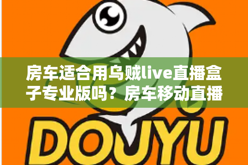 房车适合用乌贼live直播盒子专业版吗?房车移动直播全场景深度解析与实用指南 房车适合用乌贼live直播盒子专业版吗?房车移动直播全场景深度解析与实用指南