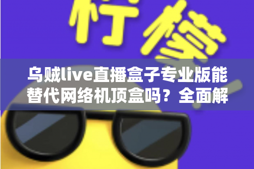 乌贼live直播盒子专业版能替代网络机顶盒吗？全面解析直播盒子与网络机顶盒的差异与选购指南