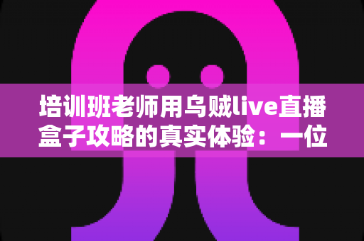 培训班老师用乌贼live直播盒子攻略的真实体验：一位一线教师从手忙脚乱到从容开播的完整心得分享
