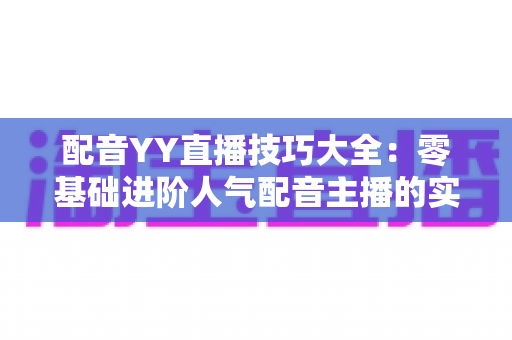 配音YY直播技巧大全:零基础进阶人气配音主播的实战指南 配音YY直播技巧大全:零基础进阶人气配音主播的实战指南