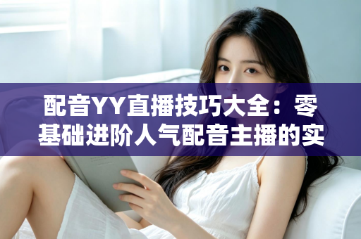 配音YY直播技巧大全:零基础进阶人气配音主播的实战指南 配音YY直播技巧大全:零基础进阶人气配音主播的实战指南