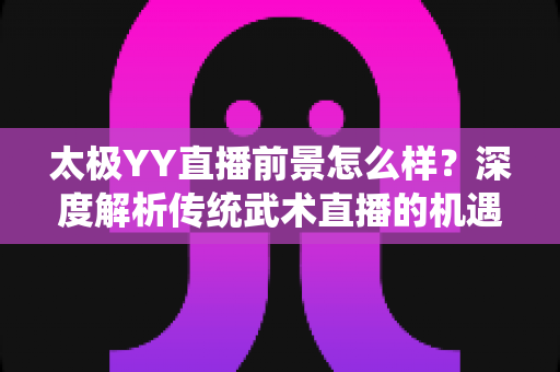 太极YY直播前景怎么样？深度解析传统武术直播的机遇与变现路径