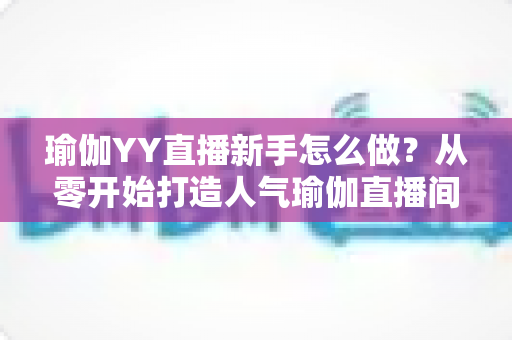 瑜伽YY直播新手怎么做?从零开始打造人气瑜伽直播间的完整指南 瑜伽YY直播新手怎么做?从零开始打造人气瑜伽直播间的完整指南