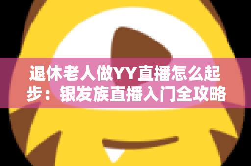 退休老人做YY直播怎么起步:银发族直播入门全攻略 退休老人做YY直播怎么起步:银发族直播入门全攻略