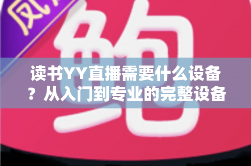 读书YY直播需要什么设备?从入门到专业的完整设备清单与实战指南 读书YY直播需要什么设备?从入门到专业的完整设备清单与实战指南
