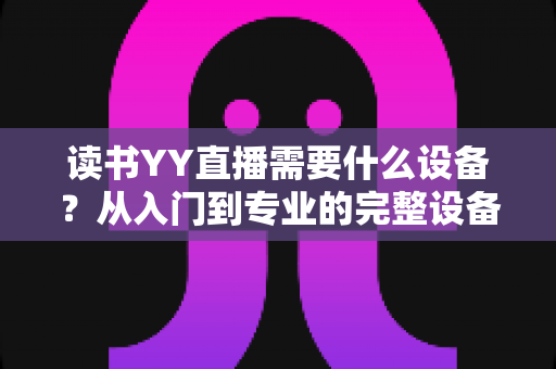 读书YY直播需要什么设备？从入门到专业的完整设备清单与实战指南