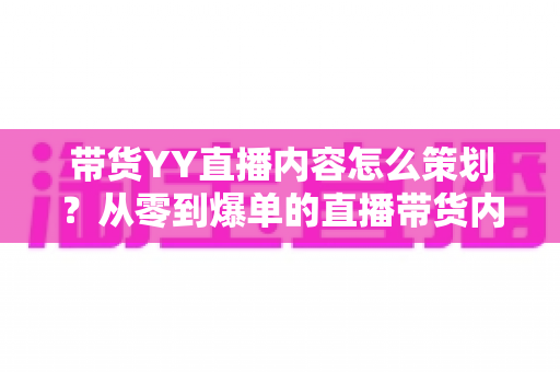带货YY直播内容怎么策划？从零到爆单的直播带货内容策划全流程指南