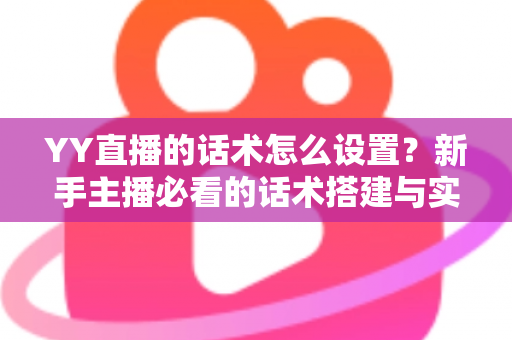 YY直播的话术怎么设置？新手主播必看的话术搭建与实战优化全攻略