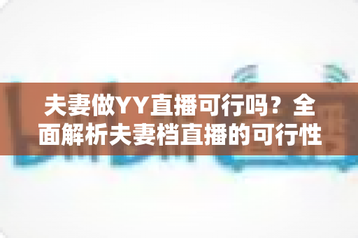 夫妻做YY直播可行吗？全面解析夫妻档直播的可行性、优势与实操指南