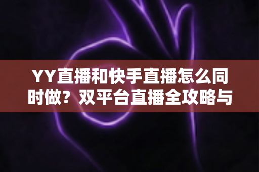 YY直播和快手直播怎么同时做？双平台直播全攻略与实操指南