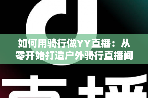 如何用骑行做YY直播:从零开始打造户外骑行直播间的完整实战指南 如何用骑行做YY直播:从零开始打造户外骑行直播间的完整实战指南