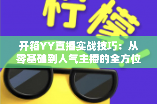 开箱YY直播实战技巧:从零基础到人气主播的全方位实战指南 开箱YY直播实战技巧:从零基础到人气主播的全方位实战指南
