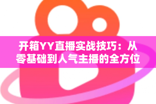 开箱YY直播实战技巧：从零基础到人气主播的全方位实战指南
