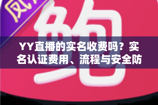 YY直播的实名收费吗?实名认证费用、流程与安全防骗全解析 YY直播的实名收费吗?实名认证费用、流程与安全防骗全解析