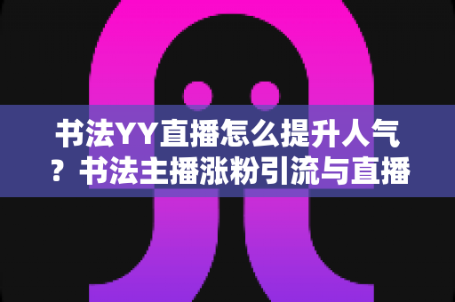书法YY直播怎么提升人气？书法主播涨粉引流与直播间人气暴涨的实战指南